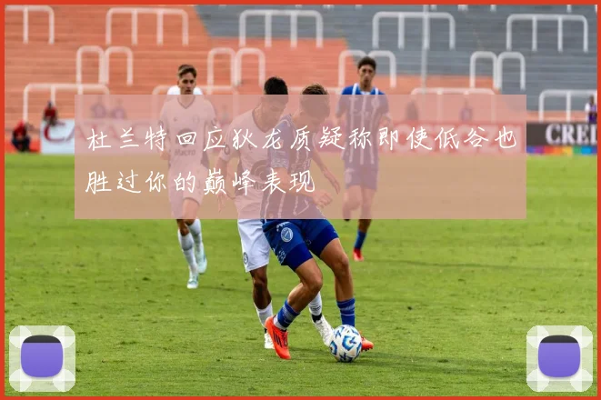 杜兰特回应狄龙质疑称即使低谷也胜过你的巅峰表现