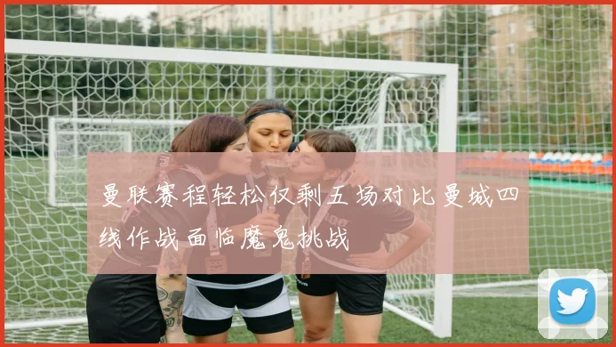 曼联赛程轻松仅剩五场对比曼城四线作战面临魔鬼挑战