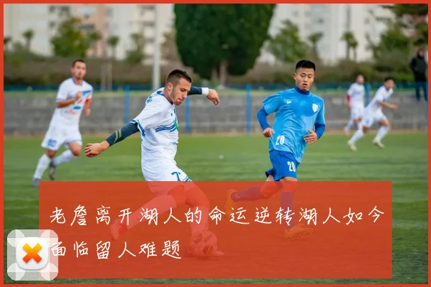 老詹离开湖人的命运逆转湖人如今面临留人难题