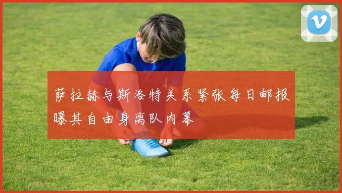 萨拉赫与斯洛特关系紧张每日邮报曝其自由身离队内幕