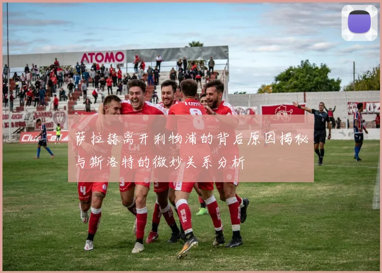 萨拉赫离开利物浦的背后原因揭秘与斯洛特的微妙关系分析