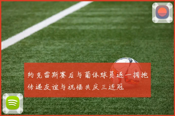 约克雷斯赛后与葡体球员逐一拥抱传递友谊与祝福共庆三连冠