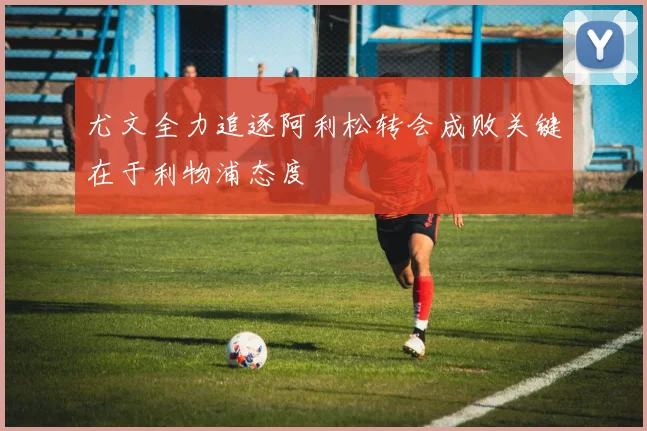 尤文全力追逐阿利松转会成败关键在于利物浦态度