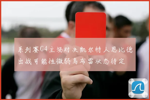 系列赛G4主场对决凯尔特人恩比德出战可能性微弱乌布雷状态待定