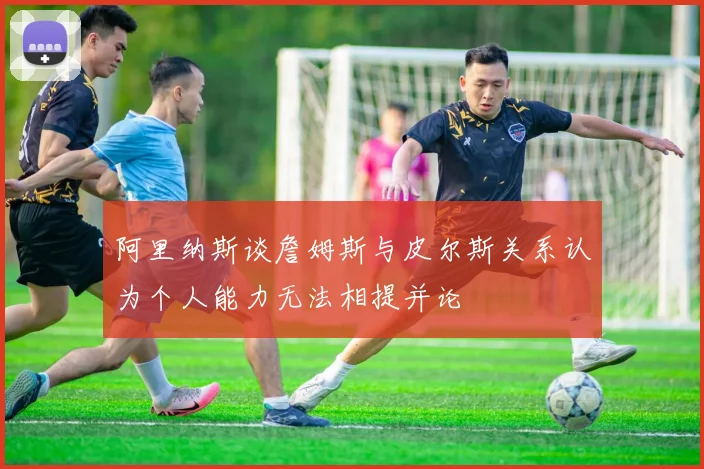 阿里纳斯谈詹姆斯与皮尔斯关系认为个人能力无法相提并论